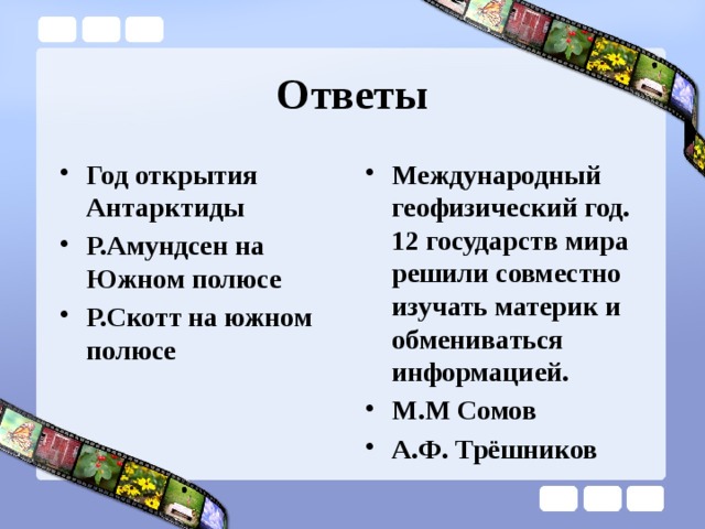 Ответы Год открытия Антарктиды Р.Амундсен на Южном полюсе Р.Скотт на южном полюсе Международный геофизический год. 12 государств мира решили совместно изучать материк и обмениваться информацией. М.М Сомов А.Ф. Трёшников  