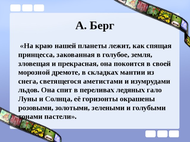 А. Берг  «На краю нашей планеты лежит, как спящая принцесса, закованная в голубое, земля, зловещая и прекрасная, она покоится в своей морозной дремоте, в складках мантии из снега, светящегося аметистами и изумрудами льдов. Она спит в переливах ледяных гало Луны и Солнца, её горизонты окрашены розовыми, золотыми, зелеными и голубыми тонами пастели».  