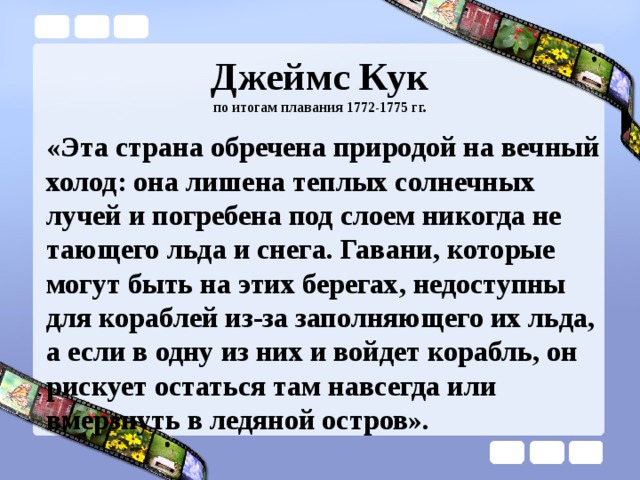 Джеймс Кук  по итогам плавания 1772-1775 гг. «Эта страна обречена природой на вечный холод: она лишена теплых солнечных лучей и погребена под слоем никогда не тающего льда и снега. Гавани, которые могут быть на этих берегах, недоступны для кораблей из-за заполняющего их льда, а если в одну из них и войдет корабль, он рискует остаться там навсегда или вмерзнуть в ледяной остров». 