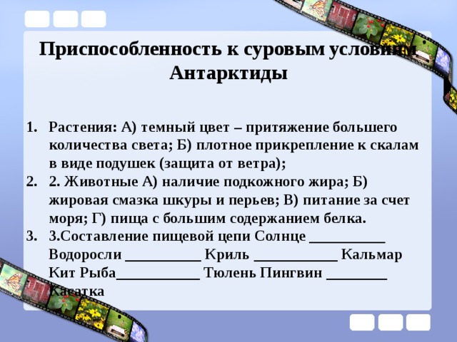 Приспособленность к суровым условиям Антарктиды Растения: А) темный цвет – притяжение большего количества света; Б) плотное прикрепление к скалам в виде подушек (защита от ветра); 2. Животные А) наличие подкожного жира; Б) жировая смазка шкуры и перьев; В) питание за счет моря; Г) пища с большим содержанием белка. 3.Составление пищевой цепи Солнце __________ Водоросли __________ Криль ___________ Кальмар Кит Рыба___________ Тюлень Пингвин ________ Касатка 