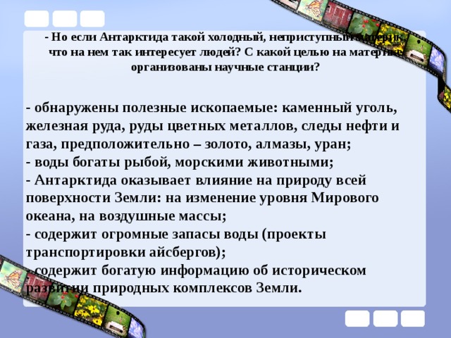 - Но если Антарктида такой холодный, неприступный материк, что на нем так интересует людей? С какой целью на материке организованы научные станции?   - обнаружены полезные ископаемые: каменный уголь, железная руда, руды цветных металлов, следы нефти и газа, предположительно – золото, алмазы, уран; - воды богаты рыбой, морскими животными; - Антарктида оказывает влияние на природу всей поверхности Земли: на изменение уровня Мирового океана, на воздушные массы; - содержит огромные запасы воды (проекты транспортировки айсбергов); - содержит богатую информацию об историческом развитии природных комплексов Земли. 