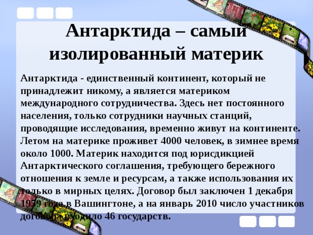Антарктида – самый изолированный материк Антарктида - единственный континент, который не принадлежит никому, а является материком международного сотрудничества. Здесь нет постоянного населения, только сотрудники научных станций, проводящие исследования, временно живут на континенте. Летом на материке проживет 4000 человек, в зимнее время около 1000. Материк находится под юрисдикцией Антарктического соглашения, требующего бережного отношения к земле и ресурсам, а также использования их только в мирных целях. Договор был заключен 1 декабря 1959 года в Вашингтоне, а на январь 2010 число участников договора входило 46 государств. 