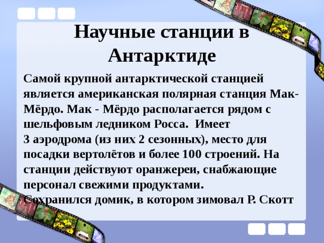Научные станции в Антарктиде Самой крупной антарктической станцией является американская полярная станция Мак-Мёрдо. Мак - Мёрдо располагается рядом с шельфовым ледником Росса.  Имеет 3 аэродрома (из них 2 сезонных), место для посадки вертолётов и более 100 строений. На станции действуют оранжереи, снабжающие персонал свежими продуктами.  Сохранился домик, в котором зимовал Р. Скотт 