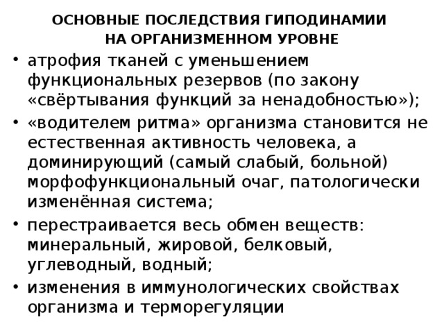 Основные последствия гиподинамии на организменном уровне атрофия тканей с уменьшением функциональных резервов (по закону «свёртывания функций за ненадобностью»); «водителем ритма» организма становится не естественная активность человека, а доминирующий (самый слабый, больной) морфофункциональный очаг, патологически изменённая система; перестраивается весь обмен веществ: минеральный, жировой, белковый, углеводный, водный; изменения в иммунологических свойствах организма и терморегуляции 