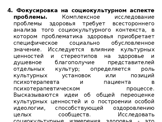 4. Фокусировка на социокультурном аспекте проблемы. Комплексное исследование проблемы здоровья требует всестороннего анализа того социокультурного контекста, в котором проблематика здоровья приобретает специфическое социально обусловленное значение. Исследуется влияние культурных ценностей и стереотипов на здоровье и душевное благополучие представителей отдельных культур; определяется роль культурных установок или позиций психотерапевта и пациента в психотерапевтическом процессе. Высказываются идеи об общей переоценке культурных ценностей и о построении особой идеологии, способствующей оздоровлению целых сообществ. Исследовать социокультурные измерения здоровья - это значит исследовать процессы, факторы и детерминанты здоровья, специфичные для отдельных культур и сообществ. 