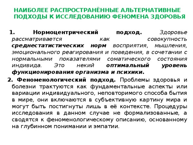 Наиболее распространённые альтернативные подходы к исследованию феномена здоровья    1. Нормоцентрический подход.  Здоровье рассматривается как совокупность среднестатистических норм восприятия, мышления, эмоционального реагирования и поведения, в сочетании с нормальными показателями соматического состояния индивида. Это некий оптимальный уровень функционирования организма и психики. 2. Феноменологический подход. Проблемы здоровья и болезни трактуются как фундаментальные аспекты или вариации индивидуального, неповторимого способа бытия в мире, они включаются в субъективную картину мира и могут быть постигнуты лишь в её контексте. Процедуры исследования в данном случае не формализованные, а сводятся к феноменологическому описанию, основанному на глубинном понимании и эмпатии. 