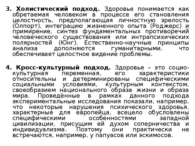 3. Холистический подход. Здоровье понимается как обретаемая человеком  в процессе его становления целостность, предполагающая личностную зрелость (Олпорт), интеграцию жизненного опыта (Роджерс) и примирение, синтез фундаментальных противоречий человеческого существования или интрапсихических полярностей (Юнг). Естественно-научные принципы анализа дополняются гуманитарными, что обеспечивает целостное видение проблемы. 4. Кросс-культурный подход. Здоровье – это социо-культурная переменная, его характеристики относительны и детерминированы специфическими социальными условиями, культурным контекстом, своеобразием национального образа жизни и образа мира. Проведённые в рамках данного подхода экспериментальные исследования показали, например, что некоторые нарушения психического здоровья, характерные для европейца, всецело обусловлены специфическими особенностями западной цивилизации, присущим ей духом соперничества и индивидуализма. Поэтому они практически не встречаются, например, у папуасов или эскимосов. 