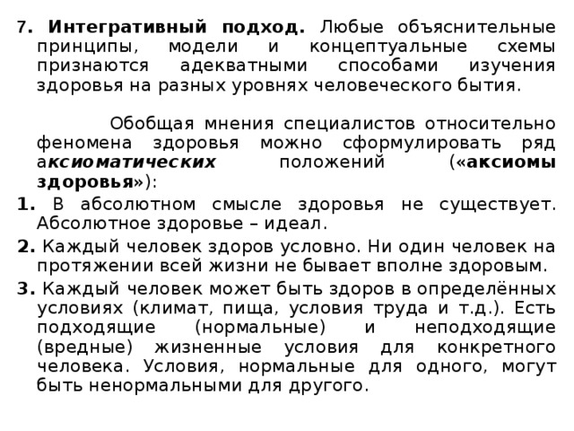 7 . Интегративный подход. Любые объяснительные принципы, модели и концептуальные схемы признаются адекватными способами изучения здоровья на разных уровнях человеческого бытия.  Обобщая мнения специалистов относительно феномена здоровья можно сформулировать ряд а ксиоматических положений (« аксиомы здоровья »): 1. В абсолютном смысле здоровья не существует. Абсолютное здоровье – идеал. 2. Каждый человек здоров условно. Ни один человек на протяжении всей жизни не бывает вполне здоровым. 3. Каждый человек может быть здоров в определённых условиях (климат, пища, условия труда и т.д.). Есть подходящие (нормальные) и неподходящие (вредные) жизненные условия для конкретного человека. Условия, нормальные для одного, могут быть ненормальными для другого. 