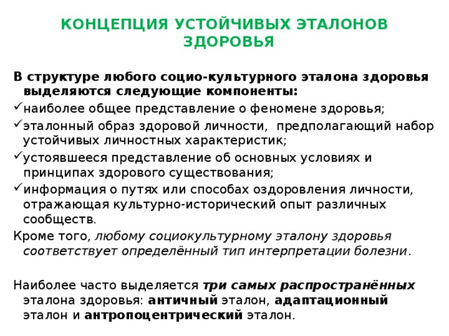 КОНЦЕПЦИЯ УСТОЙЧИВЫХ ЭТАЛОНОВ ЗДОРОВЬЯ   В структуре любого социо-культурного эталона здоровья выделяются следующие компоненты: наиболее общее представление о феномене здоровья; эталонный образ здоровой личности, предполагающий набор устойчивых личностных характеристик; устоявшееся представление об основных условиях и принципах здорового существования; информация о путях или способах оздоровления личности, отражающая культурно-исторический опыт различных сообществ. Кроме того, любому социокультурному эталону здоровья соответствует определённый тип интерпретации болезни .   Наиболее часто выделяется три самых распространённых эталона здоровья: античный эталон, адаптационный эталон и антропоцентрический эталон. 