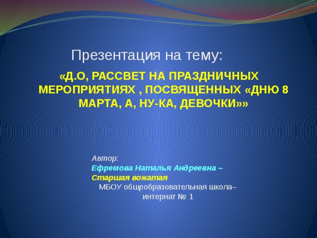  Презентация на тему: «Д.О, РАССВЕТ НА ПРАЗДНИЧНЫХ МЕРОПРИЯТИЯХ , ПОСВЯЩЕННЫХ «ДНЮ 8 МАРТА, А, НУ-КА, ДЕВОЧКИ»» Автор: Ефремова Наталья Андреевна – Старшая вожатая   МБОУ общеобразовательная школа–интернат № 1   