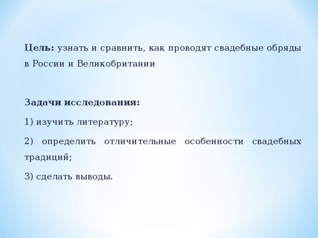 Цель: узнать и сравнить, как проводят свадебные обряды в России и Великобритании Задачи исследования: 1) изучить литературу; 2) определить отличительные особенности свадебных традиций; 3) сделать выводы.