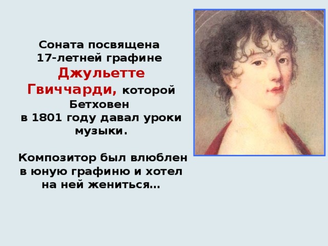    Соната посвящена  17-летней графине   Джульетте Гвиччарди, которой Бетховен  в 1801 году давал уроки музыки.   Композитор был влюблен в юную графиню и хотел на ней жениться…      