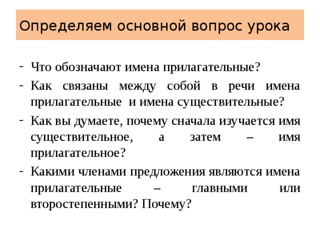Определяем основной вопрос урока Что обозначают имена прилагательные? Как связаны между собой в речи имена прилагательные и имена существительные? Как вы думаете, почему сначала изучается имя существительное, а затем – имя прилагательное? Какими членами предложения являются имена прилагательные – главными или второстепенными? Почему? 