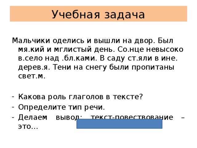 Учебная задача Мальчики оделись и вышли на двор. Был мя.кий и мглистый день. Со.нце невысоко в.село над .бл.ками. В саду ст.яли в ине. дерев.я. Тени на снегу были пропитаны свет.м. Какова роль глаголов в тексте? Определите тип речи. Делаем вывод: текст-повествование – это… 