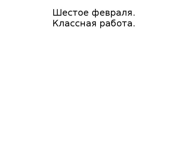 Шестое февраля.  Классная работа. 