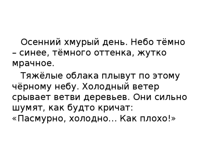  Осенний хмурый день. Небо тёмно – синее, тёмного оттенка, жутко мрачное.  Тяжёлые облака плывут по этому чёрному небу. Холодный ветер срывает ветви деревьев. Они сильно шумят, как будто кричат: «Пасмурно, холодно… Как плохо!» 