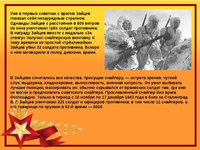 Уже в первых схватках с врагом Зайцев показал себя незаурядным стрелком. Однажды Зайцев с расстояния в 800 метров из окна уничтожил трёх солдат противника. В награду Зайцев вместе с медалью «За отвагу» получил снайперскую винтовку. К тому времени из простой «трёхлинейки» Зайцев убил 32 солдата противника. Вскоре о нём заговорили в полку, дивизии, армии. Непокоренный Сталинград и его герои В Зайцеве сочетались все качества, присущие снайперу, — острота зрения, чуткий слух, выдержка, хладнокровие, выносливость, военная хитрость. Он умел выбирать лучшие позиции, маскировать их; обычно скрывался от вражеских солдат там, где они не могли и предполагать советского снайпера. Прославленный снайпер бил врага беспощадно. Только в период с 10 ноября по 17 декабря 1942 года в боях за Сталинград В. Г. Зайцев уничтожил 225 солдат и офицеров противника, в том числе 11 снайперов, а его товарищи по оружию в 62-й армии — 6000. 