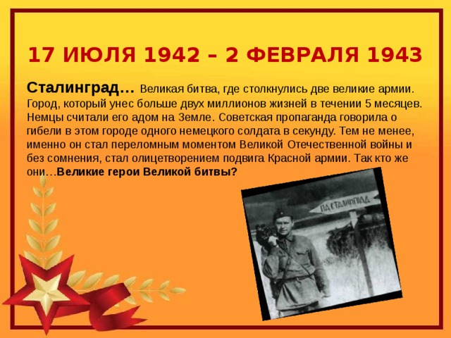 17 ИЮЛЯ 1942 – 2 ФЕВРАЛЯ 1943 Сталинград… Великая битва, где столкнулись две великие армии. Город, который унес больше двух миллионов жизней в течении 5 месяцев. Немцы считали его адом на Земле. Советская пропаганда говорила о гибели в этом городе одного немецкого солдата в секунду. Тем не менее, именно он стал переломным моментом Великой Отечественной войны и без сомнения, стал олицетворением подвига Красной армии. Так кто же они… Великие герои Великой битвы?    Непокоренный Сталинград и его герои 