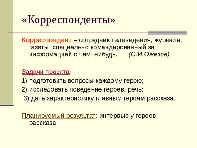 «Корреспонденты» Корреспондент – сотрудник телевидения, журнала, газеты, специально командированный за информацией о чём–нибудь. (С.И.Ожегов)  Задачи проекта : 1) подготовить вопросы каждому герою; 2) исследовать поведение героев, речь;  3) дать характеристику главным героям рассказа.  Планируемый результат : интервью у героев рассказа. 