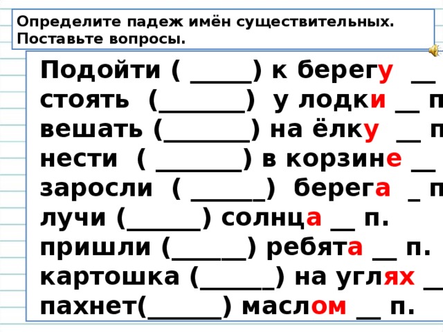 Определите падеж имён существительных. Поставьте вопросы.  Подойти ( _____) к берег у __ п.  стоять (_______) у лодк и __ п.  вешать (_______) на ёлк у __ п.  нести ( _______) в корзин е __ п.  заросли ( ______) берег а _ п.  лучи (______) солнц а __ п.  пришли (______) ребят а __ п.  картошка (______) на угл ях ___ п.  пахнет(______) масл ом __ п. 