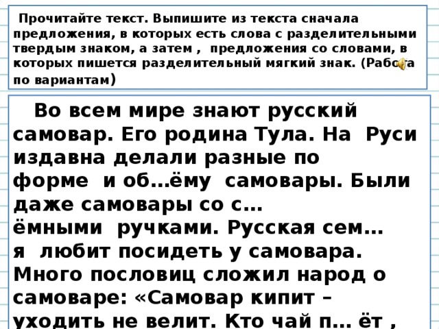   Прочитайте текст. Выпишите из текста сначала предложения, в которых есть слова с разделительными твердым знаком, а затем , предложения со словами, в которых пишется разделительный мягкий знак. (Работа по вариантам )  Во всем мире знают русский самовар. Его родина Тула. На  Руси издавна делали разные по форме  и об…ёму  самовары. Были даже самовары со с…ёмными  ручками. Русская сем…я  любит посидеть у самовара. Много пословиц сложил народ о самоваре: «Самовар кипит – уходить не велит. Кто чай п… ёт , сто лет проживет». 