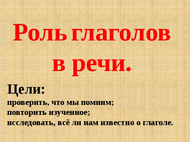   Роль  глаголов в речи.    Цели: проверить, что мы помним; повторить изученное; исследовать, всё ли нам известно о глаголе. 