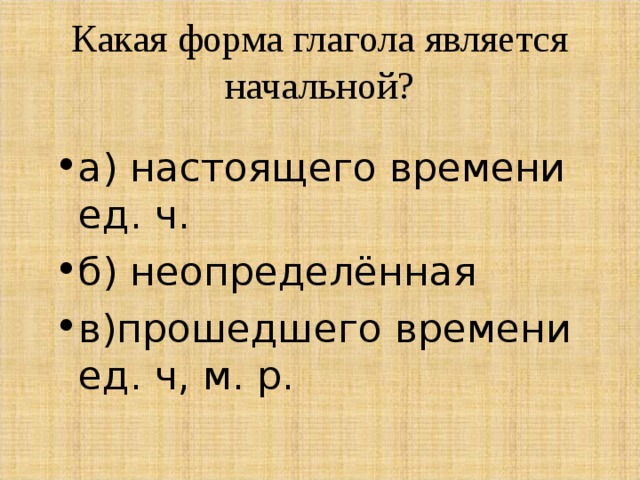 Какая форма глагола является начальной?   а) настоящего времени ед. ч. б) неопределённая в)прошедшего времени ед. ч, м. р. 