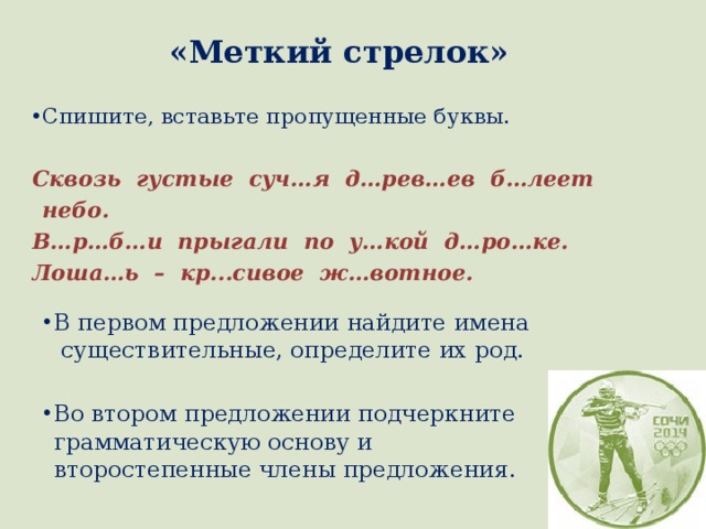 «Меткий стрелок» Спишите, вставьте пропущенные буквы. Сквозь густые суч…я д…рев…ев б…леет небо. В…р…б…и прыгали по у…кой д…ро…ке. Лоша…ь – кр...сивое ж…вотное. В первом предложении найдите имена существительные, определите их род. Во втором предложении подчеркните грамматическую основу и второстепенные члены предложения. 