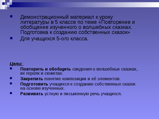 Демонстрационный материал к уроку литературы в 5 классе по теме «Повторение и обобщение изученного о волшебных сказках. Подготовка к созданию собственных сказок» Для учащихся 5-ого класса. Цели:  Повторить и обобщить сведения о волшебных сказках, их героях и сюжетах. Закрепить понятие композиции и её элементов. Подготовить учащихся к созданию собственных сказок на основе изученных. Развивать устную и письменную речь учащихся. 