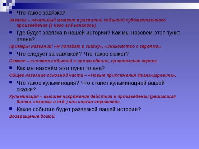 Что такое завязка? Завязка – начальный момент в развитии событий художественного произведения (с чего всё началось). Где будет завязка в нашей истории? Как мы назовём этот пункт плана? Примеры названий: «Я попадаю в сказку», «Знакомство с героями». Что следует за завязкой? Что такое сюжет? Сюжет – система событий в произведении, приключения героев. Как мы назовём этот пункт плана? Общее название основной части – «Новые приключения Ивана-царевича». Что такое кульминация? Что станет кульминацией вашей сказки? Кульминация – высшее напряжение действия в произведении (решающая битва, схватка и т.д.) или «накал страстей». Какое событие будет развязкой вашей истории? Возвращение домой.  