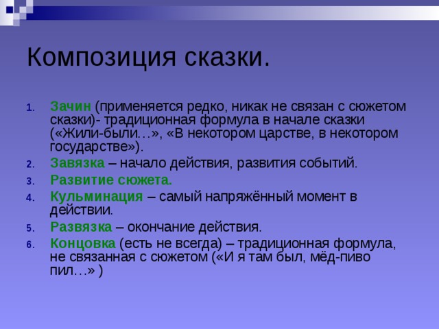 Композиция сказки. Зачин (применяется редко, никак не связан с сюжетом сказки)- традиционная формула в начале сказки («Жили-были…», «В некотором царстве, в некотором государстве»). Завязка  – начало действия, развития событий. Развитие сюжета. Кульминация – самый напряжённый момент в действии. Развязка – окончание действия. Концовка (есть не всегда) – традиционная формула, не связанная с сюжетом («И я там был, мёд-пиво пил…» ) 