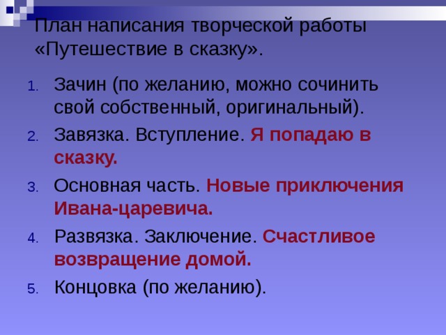 План написания творческой работы «Путешествие в сказку». Зачин (по желанию, можно сочинить свой собственный, оригинальный). Завязка. Вступление. Я попадаю в сказку. Основная часть. Новые приключения Ивана-царевича. Развязка. Заключение. Счастливое возвращение домой. Концовка (по желанию).  