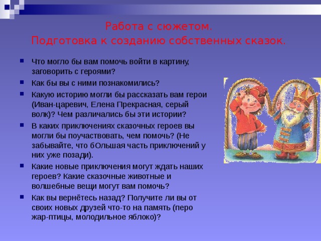 Работа с сюжетом.  Подготовка к созданию собственных сказок.  Что могло бы вам помочь войти в картину, заговорить с героями? Как бы вы с ними познакомились? Какую историю могли бы рассказать вам герои (Иван-царевич, Елена Прекрасная, серый волк)? Чем различались бы эти истории? В каких приключениях сказочных героев вы могли бы поучаствовать, чем помочь? (Не забывайте, что бОльшая часть приключений у них уже позади). Какие новые приключения могут ждать наших героев? Какие сказочные животные и волшебные вещи могут вам помочь? Как вы вернётесь назад? Получите ли вы от своих новых друзей что-то на память (перо жар-птицы, молодильное яблоко)?   