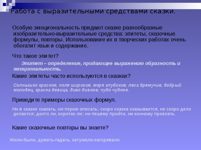 Работа с выразительными средствами сказки.  Особую эмоциональность придают сказке разнообразные изобразительно-выразительные средства: эпитеты, сказочные формулы, повторы. Использование их в творческих работах очень обогатит язык и содержание.  Что такое эпитет?  Эпитет – определение, придающее выражению образность и эмоциональность.  Какие эпитеты часто используются в сказках?  Солнышко красное, поля широкие, моря глубокие, леса дремучие, добрый молодец, красна девица, диво дивное, чудо чудное.  Приведите примеры сказочных формул.  Ни в сказке сказать, ни пером описать; скоро сказка сказывается, не скоро дело делается; долго ли, коротко ли; ни пешему пройти, ни конному проехать.  Какие сказочные повторы вы знаете?    Жили-были, думать-гадать, затужили-загоревали.  