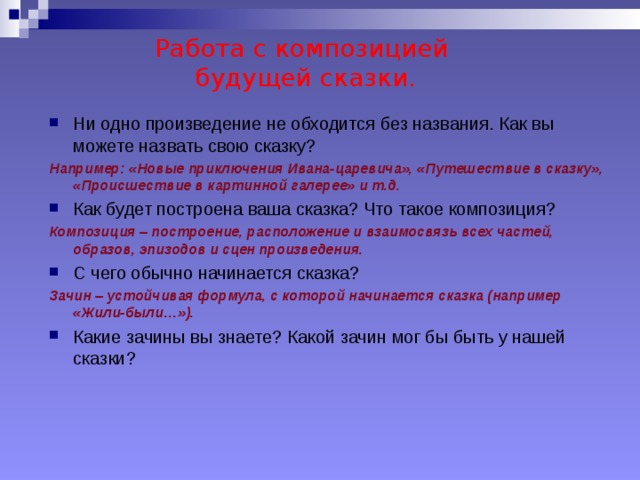 Работа с композицией  будущей сказки. Ни одно произведение не обходится без названия. Как вы можете назвать свою сказку? Например: «Новые приключения Ивана-царевича», «Путешествие в сказку», «Происшествие в картинной галерее» и т.д. Как будет построена ваша сказка? Что такое композиция? Композиция – построение, расположение и взаимосвязь всех частей, образов, эпизодов и сцен произведения. С чего обычно начинается сказка? Зачин – устойчивая формула, с которой начинается сказка (например «Жили-были…»). Какие зачины вы знаете? Какой зачин мог бы быть у нашей сказки? 