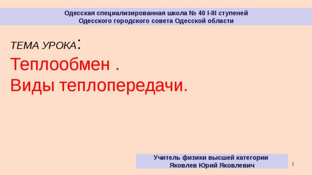 Одесская специализированная школа № 40 I-III ступеней Одесского городского совета Одесской области ТЕМА УРОКА : Теплообмен . Виды теплопередачи. Учитель физики высшей категории Яковлев Юрий Яковлевич  