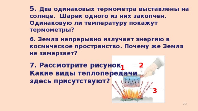 5. Два одинаковых термометра выставлены на солнце. Шарик одного из них закопчен. Одинаковую ли температуру покажут термометры? 6. Земля непрерывно излучает энергию в космическое пространство. Почему же Земля не замерзает? 7. Рассмотрите рисунок. Какие виды теплопередачи здесь присутствуют? 2 1 3  