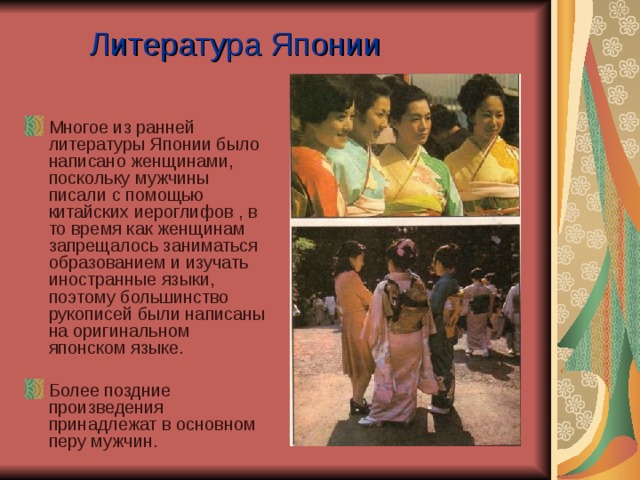 Литература Японии Многое из ранней литературы Японии было написано женщинами, поскольку мужчины писали с помощью китайских иероглифов , в то время как женщинам запрещалось заниматься образованием и изучать иностранные языки, поэтому большинство рукописей были написаны на оригинальном японском языке. Более поздние произведения принадлежат в основном перу мужчин.   