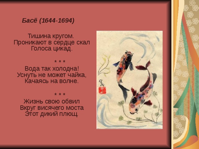 Басё (1644-1694)  Тишина кругом.  Проникают в сердце скал  Голоса цикад.    * * *  Вода так холодна!  Уснуть не может чайка,  Качаясь на волне.    * * *  Жизнь свою обвил  Вкруг висячего моста  Этот дикий плющ.    