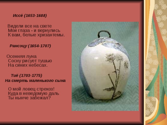   Иссё (1653-1688)   Видели все на свете  Мои глаза - и вернулись  К вам, белые хризантемы.   Рансэцу (1654-1707)   Осенняя луна  Сосну рисует тушью  На синих небесах.   Тиё (1703-1775)  На смерть маленького сына   О мой ловец стрекоз!  Куда в неведомую даль  Ты нынче забежал?    