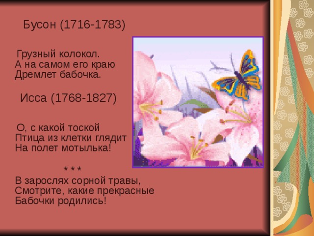  Бусон (1716-1783)  Грузный колокол.  А на самом его краю  Дремлет бабочка.    Исса (1768-1827)  О, с какой тоской  Птица из клетки глядит  На полет мотылька!    * * *  В зарослях сорной травы,  Смотрите, какие прекрасные  Бабочки родились!    