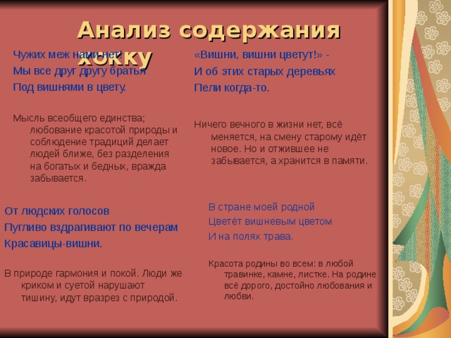 Анализ содержания хокку  Чужих меж нами нет! Мы все друг другу братья Под вишнями в цвету. Мысль всеобщего единства; любование красотой природы и соблюдение традиций делает людей ближе, без разделения на богатых и бедных, вражда забывается. «Вишни, вишни цветут!» - И об этих старых деревьях Пели когда-то. Ничего вечного в жизни нет, всё меняется, на смену старому идёт новое. Но и отжившее не забывается, а хранится в памяти. В стране моей родной Цветёт вишневым цветом И на полях трава. Красота родины во всем: в любой травинке, камне, листке. На родине всё дорого, достойно любования и любви. От людских голосов Пугливо вздрагивают по вечерам Красавицы-вишни. В природе гармония и покой. Люди же криком и суетой нарушают тишину, идут вразрез с природой. 