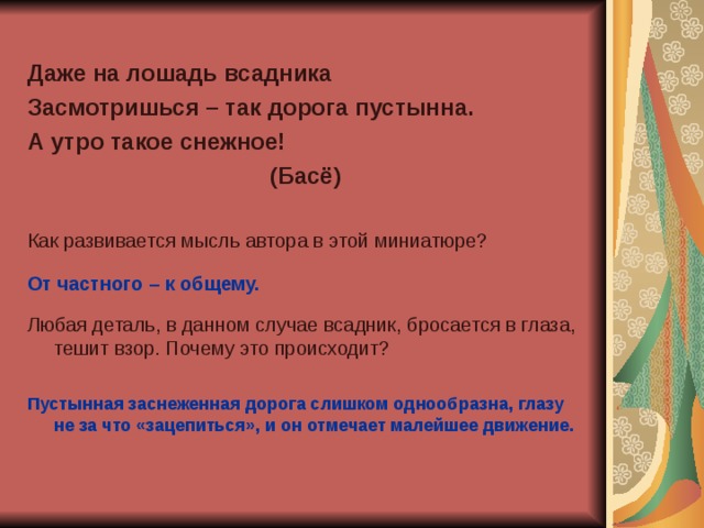 Даже на лошадь всадника Засмотришься – так дорога пустынна. А утро такое снежное! (Басё)  Как развивается мысль автора в этой миниатюре? От частного – к общему.  Любая деталь, в данном случае всадник, бросается в глаза, тешит взор. Почему это происходит? Пустынная заснеженная дорога слишком однообразна, глазу не за что «зацепиться», и он отмечает малейшее движение. 