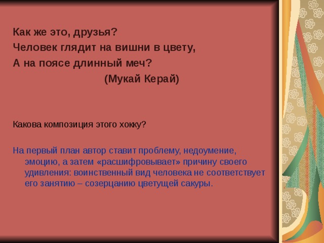 Как же это, друзья? Человек глядит на вишни в цвету, А на поясе длинный меч? (Мукай Керай)   Какова композиция этого хокку? На первый план автор ставит проблему, недоумение, эмоцию, а затем «расшифровывает» причину своего удивления: воинственный вид человека не соответствует его занятию – созерцанию цветущей сакуры.   