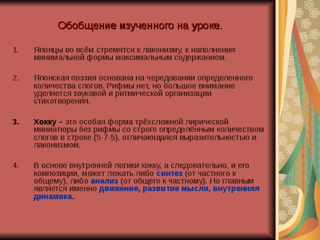 Обобщение изученного на уроке. Японцы во всём стремятся к лаконизму, к наполнения минимальной формы максимальным содержанием.  Японская поэзия основана на чередовании определенного количества слогов. Рифмы нет, но большое внимание уделяется звуковой и ритмической организации стихотворения.  Хокку – это особая форма трёхсложной лирической миниатюры без рифмы со строго определённым количеством слогов в строке (5-7-5), отличающаяся выразительностью и лаконизмом. В основе внутренней логики хокку, а следовательно, и его композиции, может лежать либо синтез  (от частного к общему), либо анализ (от общего к частному). Но главным является именно движение, развитие мысли, внутренняя динамика. 