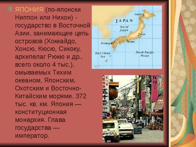 ЯПОНИЯ (по-японски Ниппон или Нихон) - государство в Восточной Азии, занимающее цепь островов (Хоккайдо, Хонсю, Кюсю, Сикоку, архипелаг Рюкю и др., всего около 4 тыс.), омываемых Тихим океаном, Японским, Охотским и Восточно-Китайским морями. 372 тыс. кв. км. Япония — конституционная монархия. Глава государства — император. 