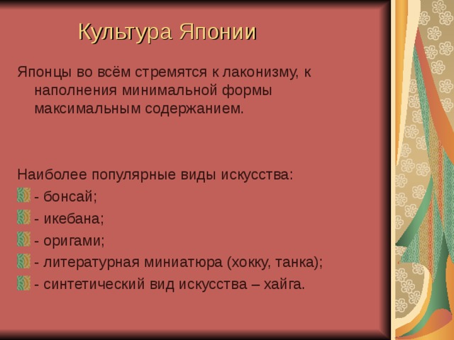 Культура Японии Японцы во всём стремятся к лаконизму, к наполнения минимальной формы максимальным содержанием. Наиболее популярные виды искусства: - бонсай; - икебана; - оригами; - литературная миниатюра (хокку, танка); - синтетический вид искусства – хайга.   