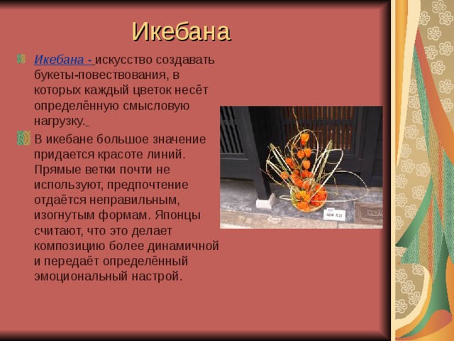 Икебана Икебана -  искусство создавать букеты-повествования, в которых каждый цветок несёт определённую смысловую нагрузку.  В икебане большое значение придается красоте линий. Прямые ветки почти не используют, предпочтение отдаётся неправильным, изогнутым формам. Японцы считают, что это делает композицию более динамичной и передаёт определённый эмоциональный настрой.  