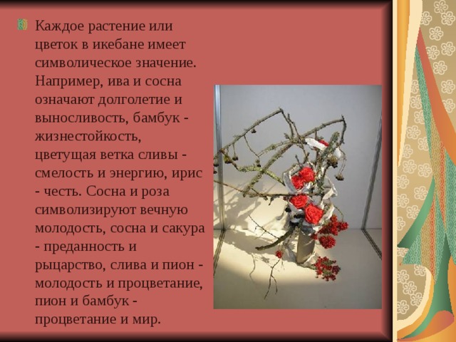 Каждое растение или цветок в икебане имеет символическое значение. Например, ива и сосна означают долголетие и выносливость, бамбук - жизнестойкость, цветущая ветка сливы - смелость и энергию, ирис - честь. Сосна и роза символизируют вечную молодость, сосна и сакура - преданность и рыцарство, слива и пион - молодость и процветание, пион и бамбук - процветание и мир.  