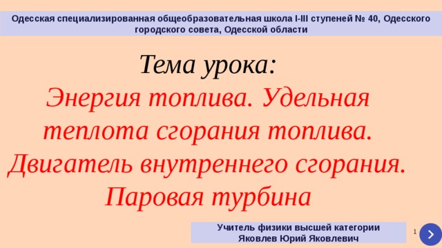 Одесская специализированная общеобразовательная школа І-ІІІ ступеней № 40, Одесского городского совета, Одесской области Тема урока: Энергия топлива. Удельная теплота сгорания топлива. Двигатель внутреннего сгорания.  Паровая турбина Учитель физики высшей категории Яковлев Юрий Яковлевич   